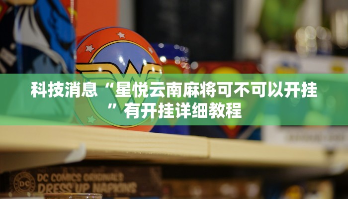 科技消息“星悦云南麻将可不可以开挂”有开挂详细教程 科技消息“星悦云南麻将可不可以开挂”有开挂详细教程