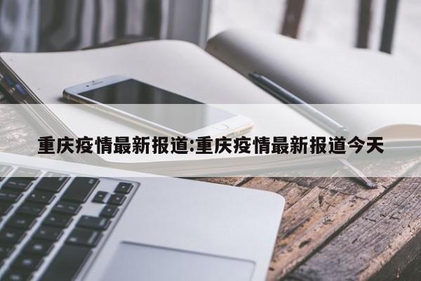 重庆疫情最新报道:重庆疫情最新报道今天