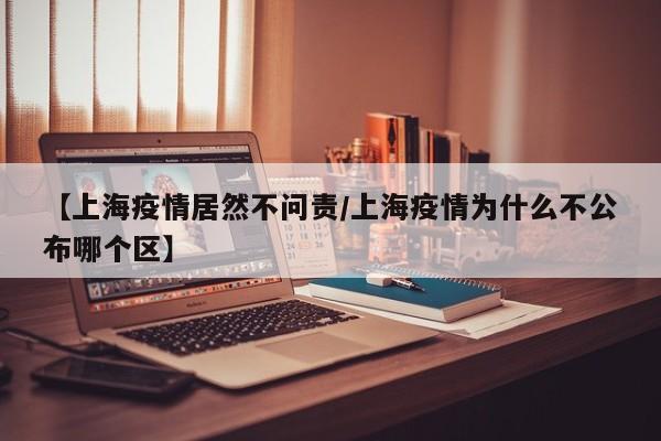 【上海疫情居然不问责/上海疫情为什么不公布哪个区】