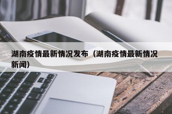 湖南疫情最新情况发布(湖南疫情最新情况 新闻)