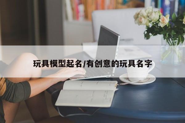 玩具模型起名/有创意的玩具名字