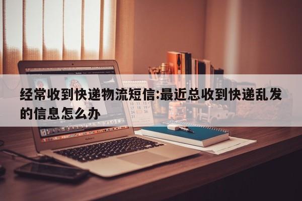 经常收到快递物流短信:最近总收到快递乱发的信息怎么办