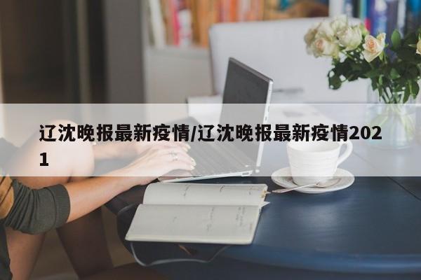 辽沈晚报最新疫情/辽沈晚报最新疫情2021