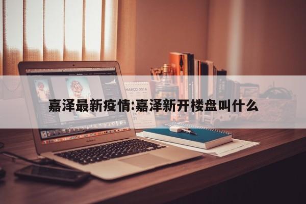 嘉泽最新疫情:嘉泽新开楼盘叫什么