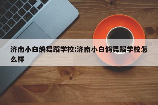 济南小白鸽舞蹈学校:济南小白鸽舞蹈学校怎么样