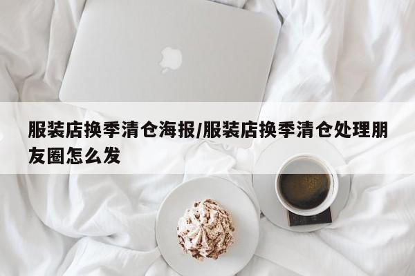 服装店换季清仓海报/服装店换季清仓处理朋友圈怎么发